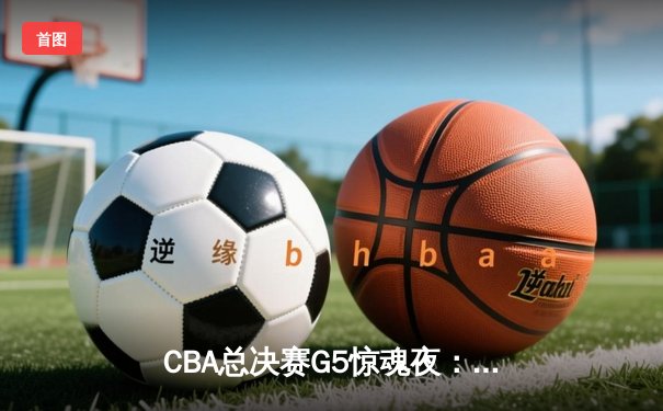 CBA总决赛G5惊魂夜：辽宁男篮加时逆转广东 赵继伟26分导演惊天翻盘