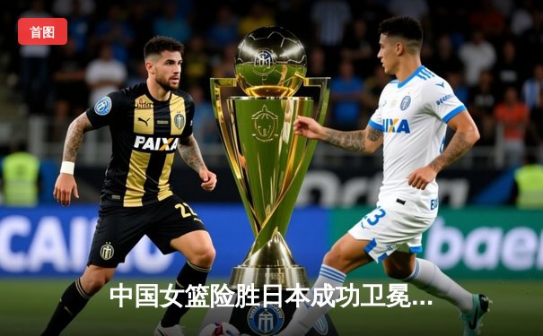 中国女篮险胜日本成功卫冕 韩旭23+12制霸内线锁定亚洲杯冠军