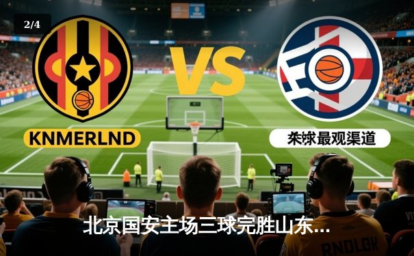 北京国安主场三球完胜山东泰山，张玉宁梅开二度助球队重返积分榜前三 - 2