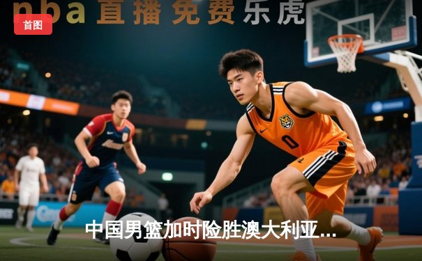 中国男篮加时险胜澳大利亚 周琦28分15篮板统治内线