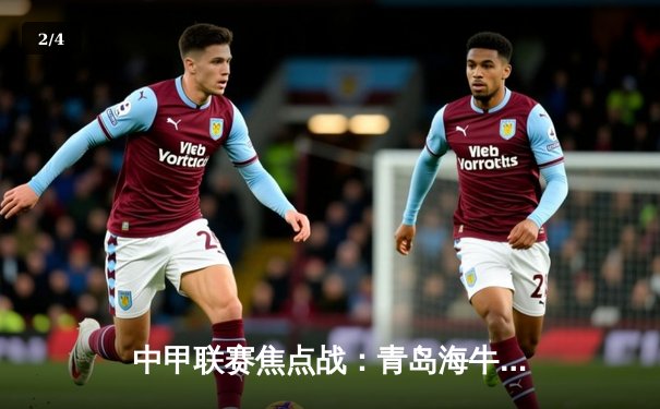 中甲联赛焦点战：青岛海牛3-2险胜陕西长安竞技，外援双星闪耀助队登顶积分榜 - 2