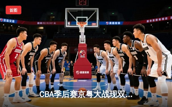 CBA季后赛京粤大战现双加时 广东宏远险胜北京首钢晋级四强