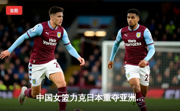 中国女篮力克日本重夺亚洲杯，韩旭MVP级表现统治内线