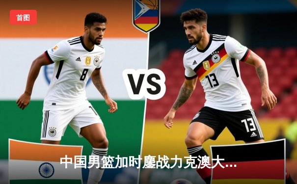 中国男篮加时鏖战力克澳大利亚，周琦28+15统治内线
