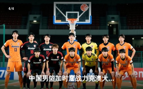 中国男篮加时鏖战力克澳大利亚，周琦28+15统治内线 - 4