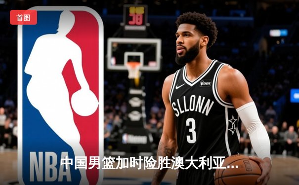 中国男篮加时险胜澳大利亚 周琦28分17篮板主宰内线