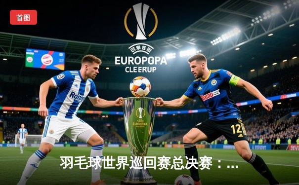 羽毛球世界巡回赛总决赛：国羽混双组合逆境翻盘 直落两局问鼎总冠军