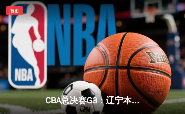 CBA总决赛G3：辽宁本钢加时险胜广东宏远，赵继伟砍30+10率队夺赛点