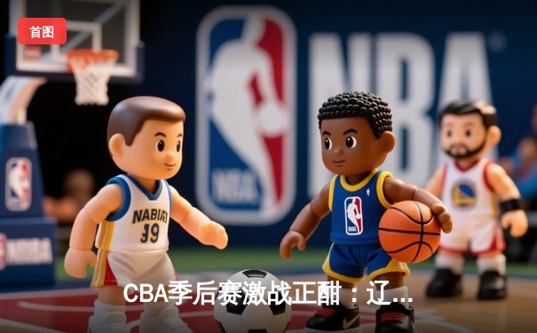 CBA季后赛激战正酣：辽宁本钢逆转广东宏远，赵继伟关键三分锁定胜局