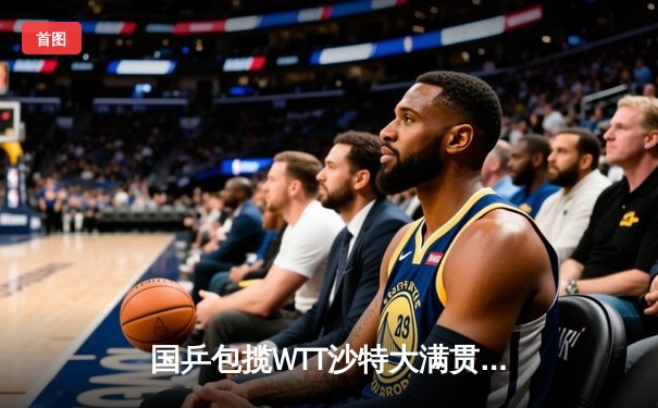 国乒包揽WTT沙特大满贯五金！王楚钦单日三冠创历史